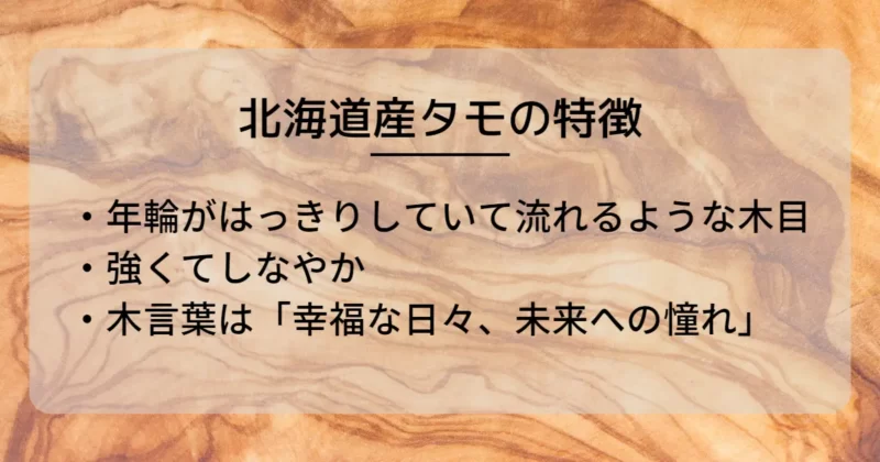 北海道産タモの特徴は「年輪がはっきりしていて流れるような木目」「強くてしなやか」「木言葉は『幸福な日々、未来への憧れ』」